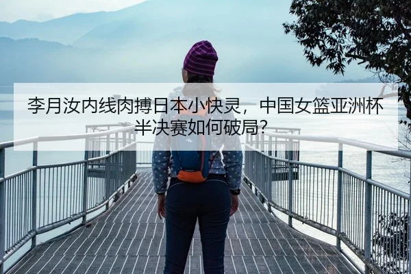 李月汝内线肉搏日本小快灵，中国女篮亚洲杯半决赛如何破局？