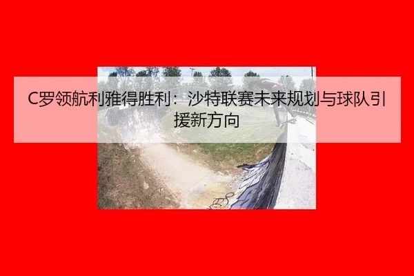 C罗领航利雅得胜利：沙特联赛未来规划与球队引援新方向