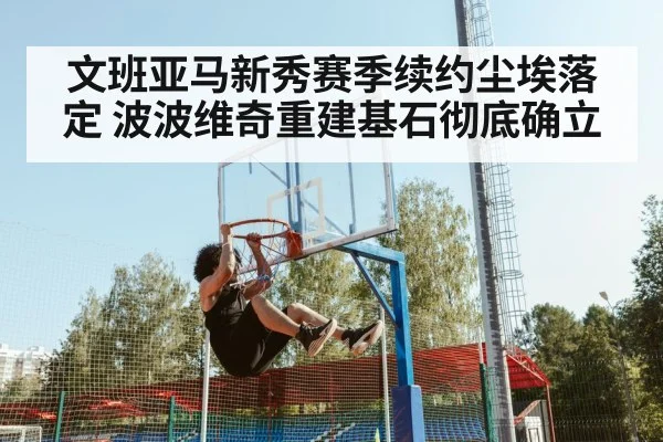 文班亚马新秀赛季续约尘埃落定 波波维奇重建基石彻底确立