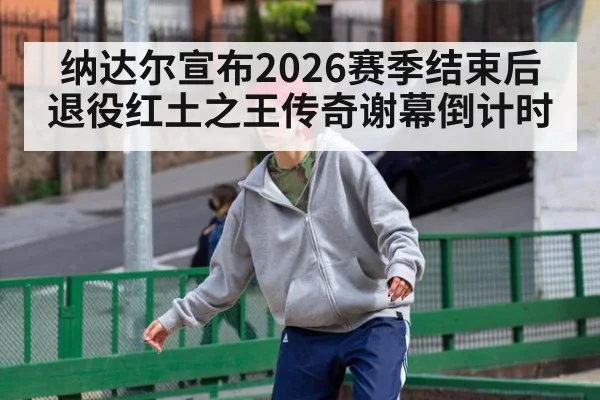 纳达尔宣布2026赛季结束后退役红土之王传奇谢幕倒计时